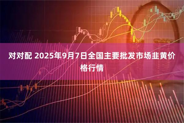 对对配 2025年9月7日全国主要批发市场韭黄价格行情