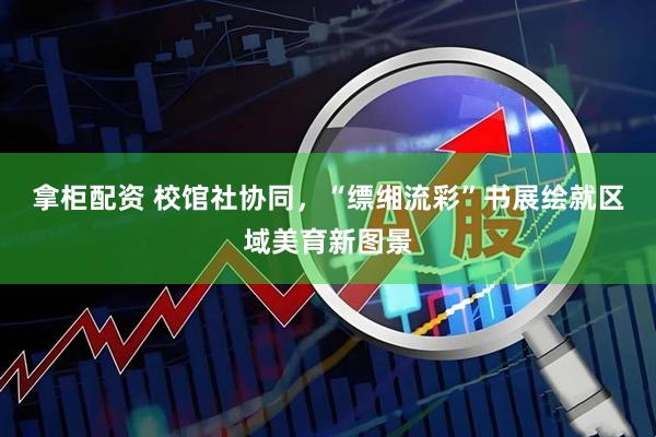 拿柜配资 校馆社协同，“缥缃流彩”书展绘就区域美育新图景
