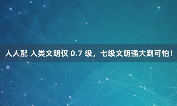 人人配 人类文明仅 0.7 级，七级文明强大到可怕！