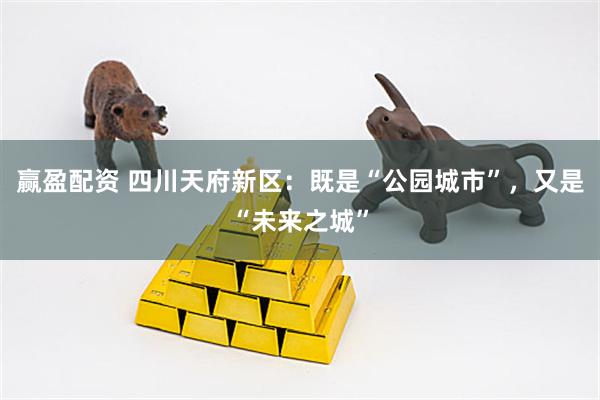 赢盈配资 四川天府新区：既是“公园城市”，又是“未来之城”