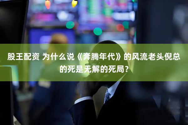 股王配资 为什么说《奔腾年代》的风流老头倪总的死是无解的死局？