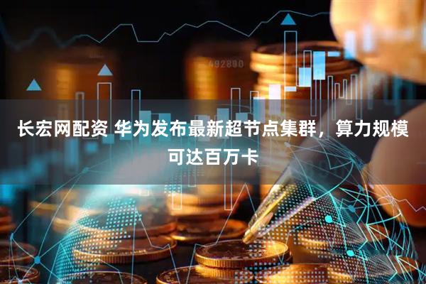 长宏网配资 华为发布最新超节点集群，算力规模可达百万卡