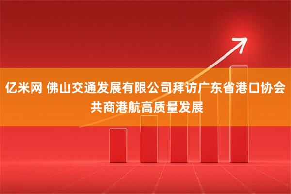 亿米网 佛山交通发展有限公司拜访广东省港口协会 共商港航高质量发展