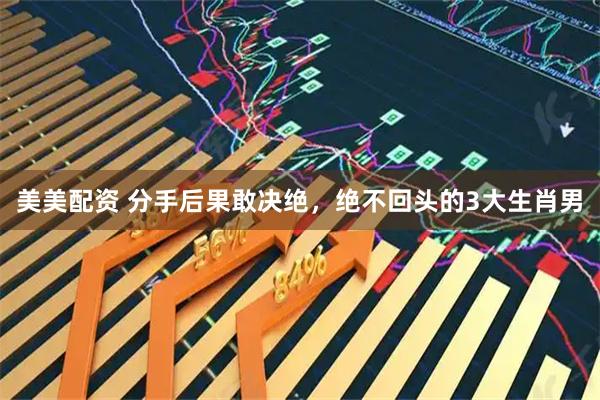 美美配资 分手后果敢决绝，绝不回头的3大生肖男