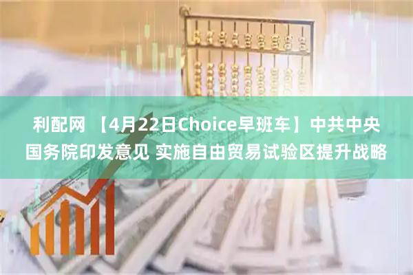 利配网 【4月22日Choice早班车】中共中央国务院印发意见 实施自由贸易试验区提升战略