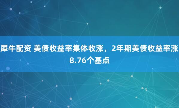 犀牛配资 美债收益率集体收涨，2年期美债收益率涨8.76个基点