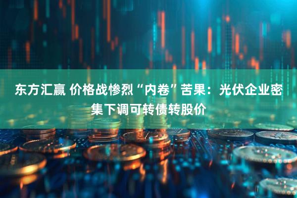 东方汇赢 价格战惨烈“内卷”苦果：光伏企业密集下调可转债转股价