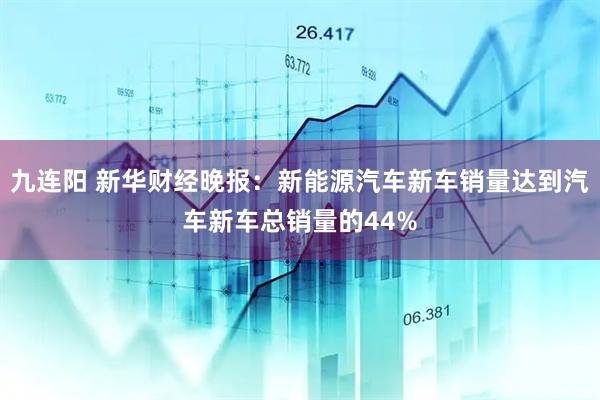 九连阳 新华财经晚报：新能源汽车新车销量达到汽车新车总销量的44%