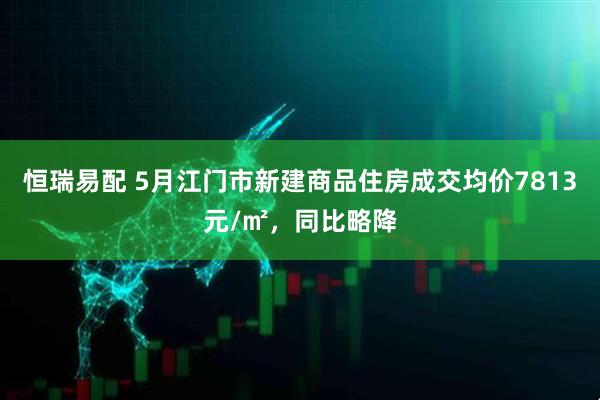 恒瑞易配 5月江门市新建商品住房成交均价7813元/㎡，同比略降