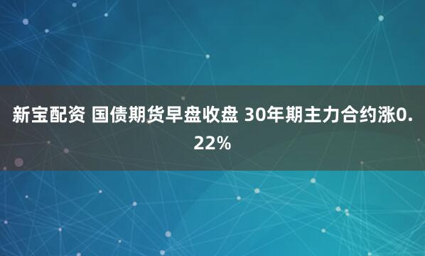 新宝配资 国债期货早盘收盘 30年期主力合约涨0.22%