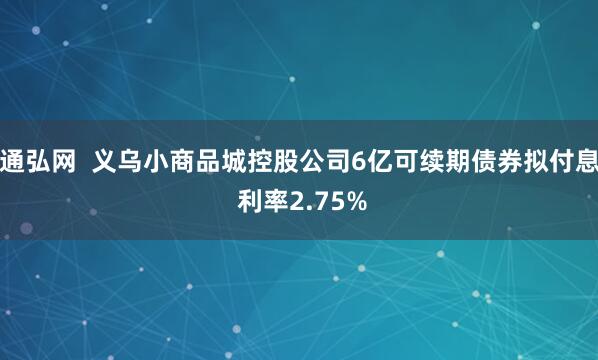 通弘网  义乌小商品城控股公司6亿可续期债券拟付息 利率2.75%
