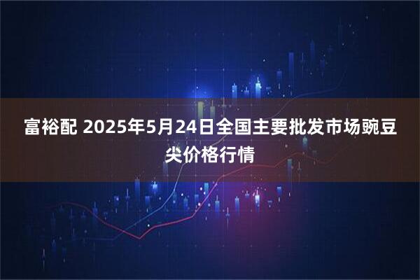 富裕配 2025年5月24日全国主要批发市场豌豆尖价格行情