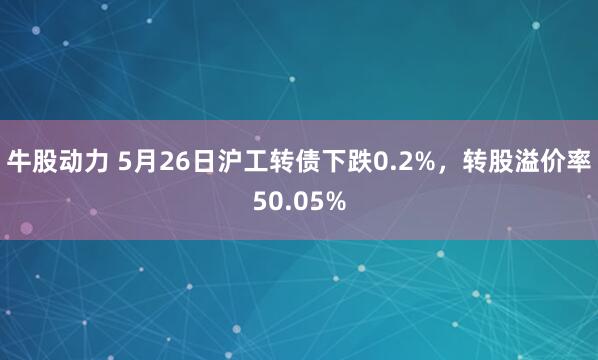 牛股动力 5月26日沪工转债下跌0.2%，转股溢价率50.05%