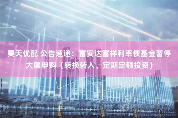 昊天优配 公告速递：富安达富祥利率债基金暂停大额申购（转换转入、定期定额投资）