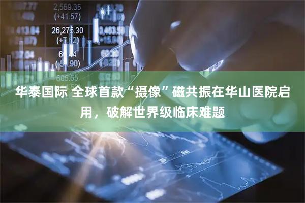 华泰国际 全球首款“摄像”磁共振在华山医院启用，破解世界级临床难题