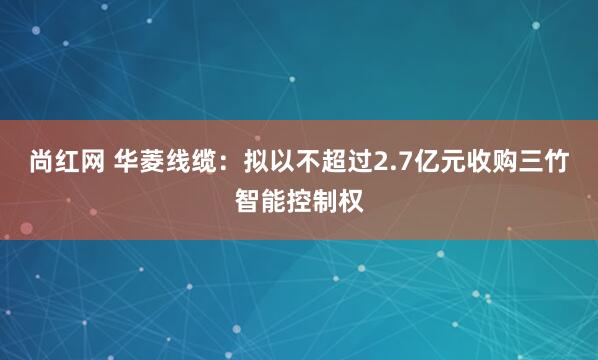 尚红网 华菱线缆：拟以不超过2.7亿元收购三竹智能控制权