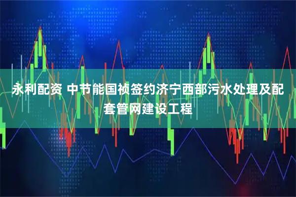 永利配资 中节能国祯签约济宁西部污水处理及配套管网建设工程