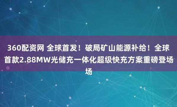 360配资网 全球首发！破局矿山能源补给！全球首款2.88MW光储充一体化超级快充方案重磅登场