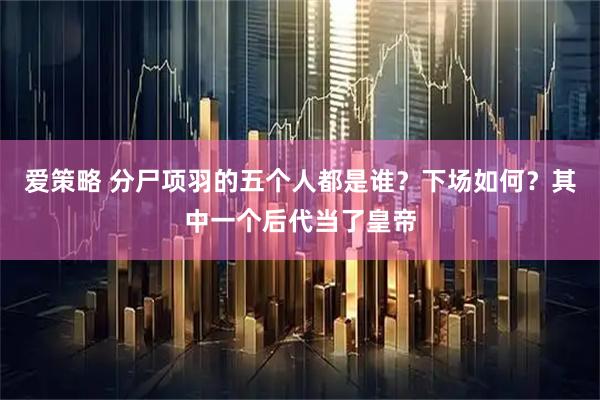 爱策略 分尸项羽的五个人都是谁？下场如何？其中一个后代当了皇帝