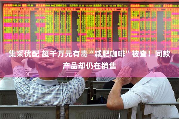 集采优配 超千万元有毒“减肥咖啡”被查！同款产品却仍在销售
