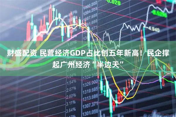 财盛配资 民营经济GDP占比创五年新高！民企撑起广州经济“半边天”