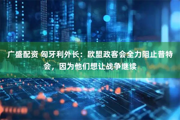 广盛配资 匈牙利外长：欧盟政客会全力阻止普特会，因为他们想让战争继续