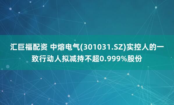 汇巨福配资 中熔电气(301031.SZ)实控人的一致行动人拟减持不超0.999%股份