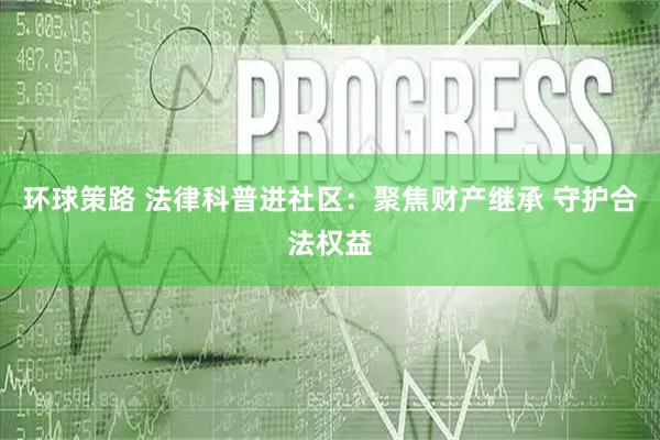 环球策路 法律科普进社区：聚焦财产继承 守护合法权益