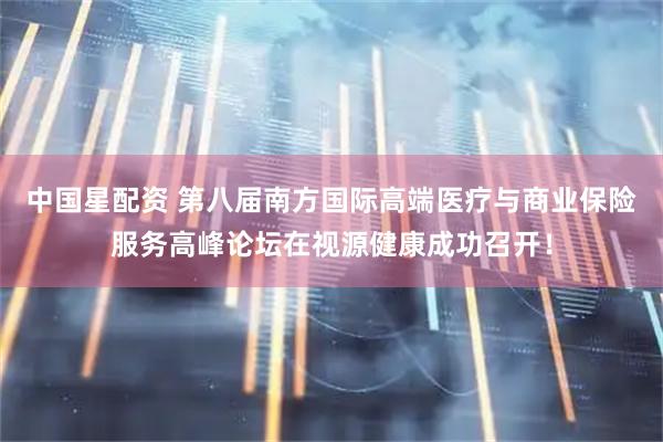 中国星配资 第八届南方国际高端医疗与商业保险服务高峰论坛在视源健康成功召开！