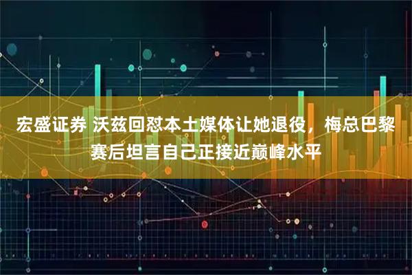 宏盛证券 沃兹回怼本土媒体让她退役，梅总巴黎赛后坦言自己正接近巅峰水平
