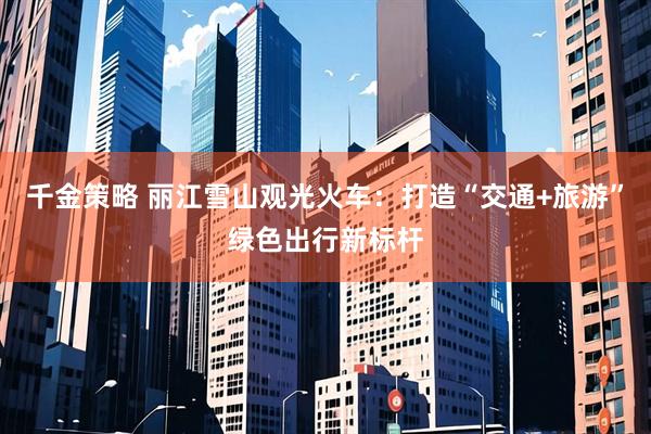 千金策略 丽江雪山观光火车：打造“交通+旅游”绿色出行新标杆