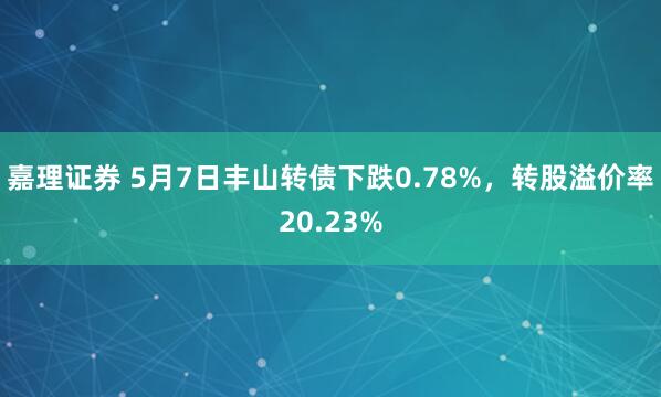 嘉理证券 5月7日丰山转债下跌0.78%，转股溢价率20.23%