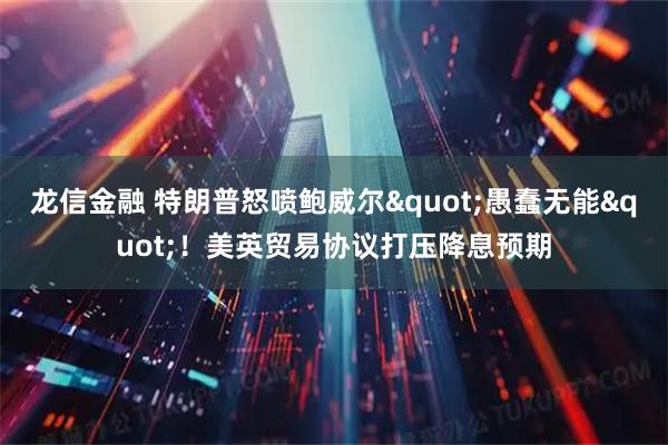 龙信金融 特朗普怒喷鲍威尔"愚蠢无能"！美英贸易协议打压降息预期