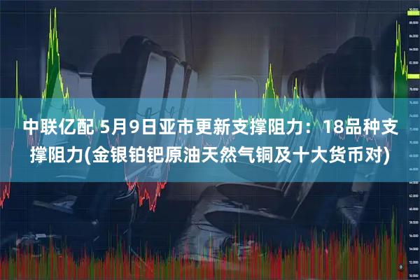 中联亿配 5月9日亚市更新支撑阻力：18品种支撑阻力(金银铂钯原油天然气铜及十大货币对)