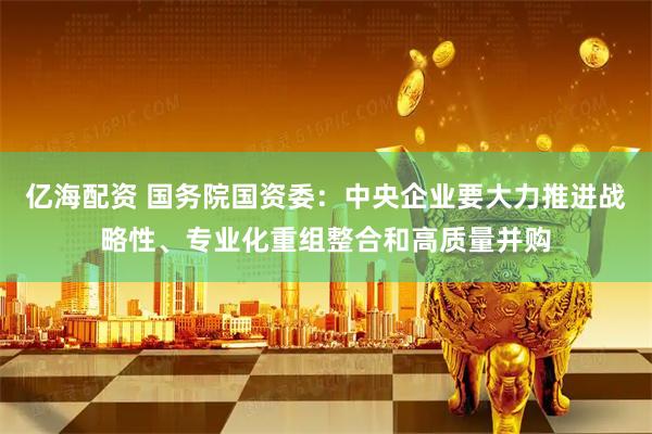 亿海配资 国务院国资委：中央企业要大力推进战略性、专业化重组整合和高质量并购