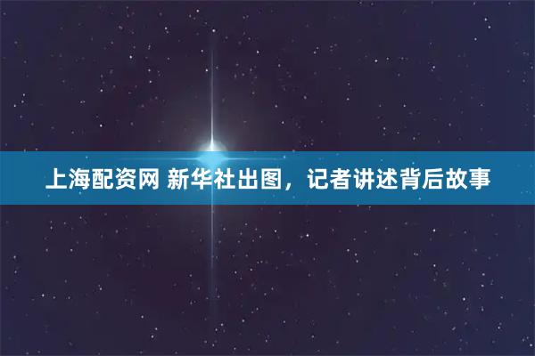 上海配资网 新华社出图，记者讲述背后故事