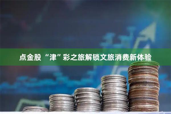 点金股 “津”彩之旅解锁文旅消费新体验