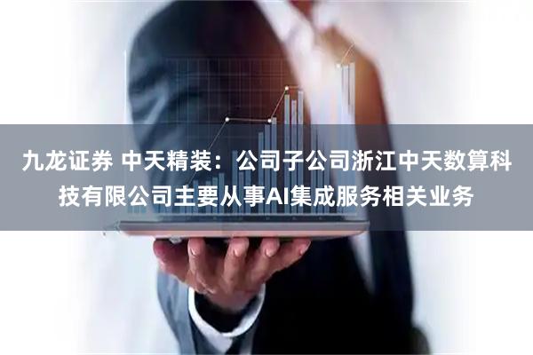 九龙证券 中天精装：公司子公司浙江中天数算科技有限公司主要从事AI集成服务相关业务