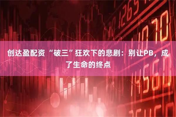 创达盈配资 “破三”狂欢下的悲剧：别让PB，成了生命的终点