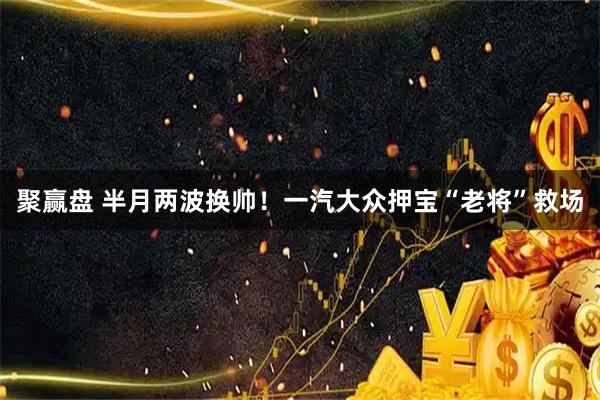 聚赢盘 半月两波换帅！一汽大众押宝“老将”救场