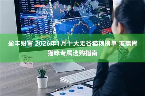 盈丰财富 2026年1月十大无谷猫粮榜单 玻璃胃猫咪专属选购指南