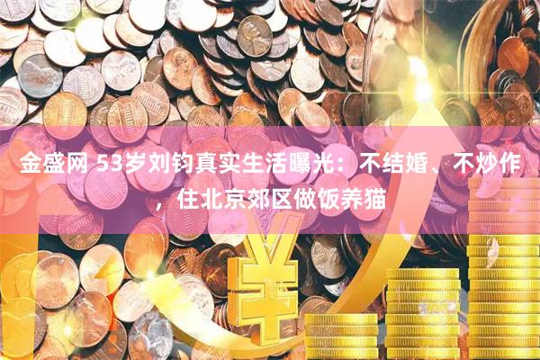 金盛网 53岁刘钧真实生活曝光：不结婚、不炒作，住北京郊区做饭养猫