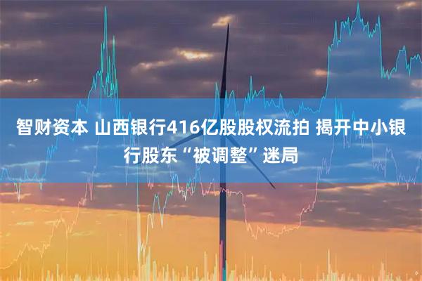 智财资本 山西银行416亿股股权流拍 揭开中小银行股东“被调整”迷局