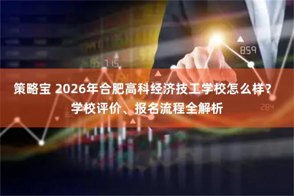 策略宝 2026年合肥高科经济技工学校怎么样？ 学校评价、报名流程全解析