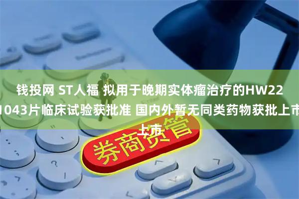 钱投网 ST人福 拟用于晚期实体瘤治疗的HW221043片临床试验获批准 国内外暂无同类药物获批上市