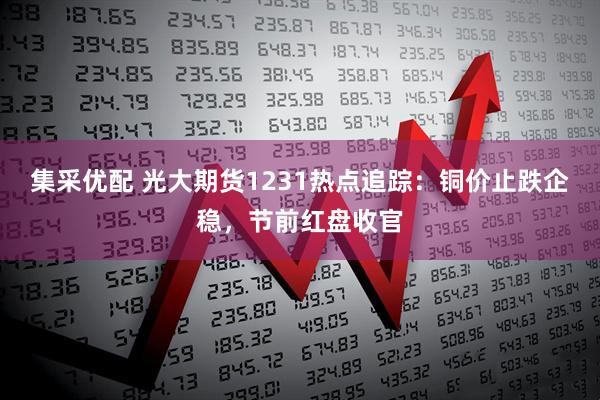 集采优配 光大期货1231热点追踪：铜价止跌企稳，节前红盘收官