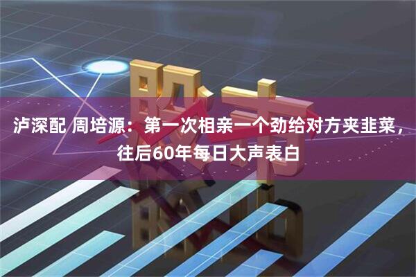 泸深配 周培源：第一次相亲一个劲给对方夹韭菜，往后60年每日大声表白