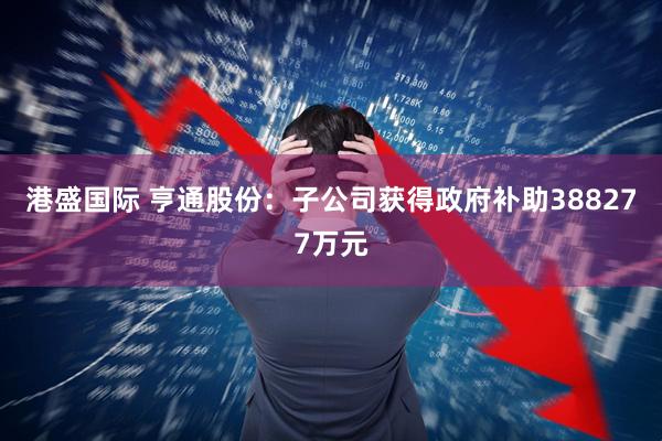 港盛国际 亨通股份：子公司获得政府补助388277万元