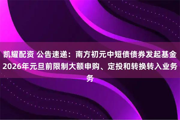 凯耀配资 公告速递：南方初元中短债债券发起基金2026年元旦前限制大额申购、定投和转换转入业务
