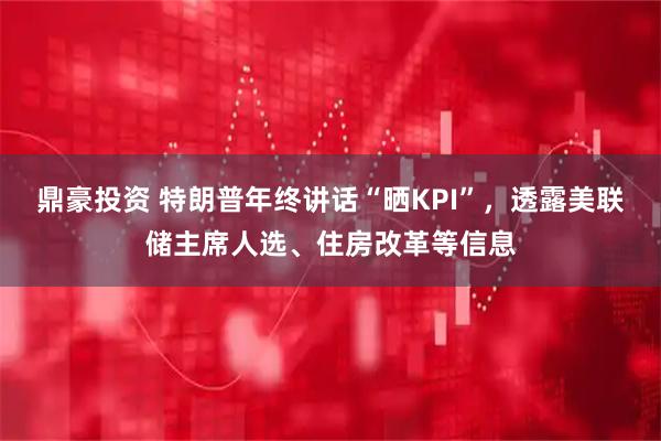 鼎豪投资 特朗普年终讲话“晒KPI”，透露美联储主席人选、住房改革等信息